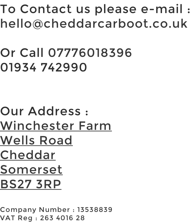 To Contact us please e-mail : hello@cheddarcarboot.co.uk  Or Call 07776018396 01934 742990   Our Address : Winchester Farm Wells Road Cheddar Somerset BS27 3RP  Company Number : 13538839 VAT Reg : 263 4016 28